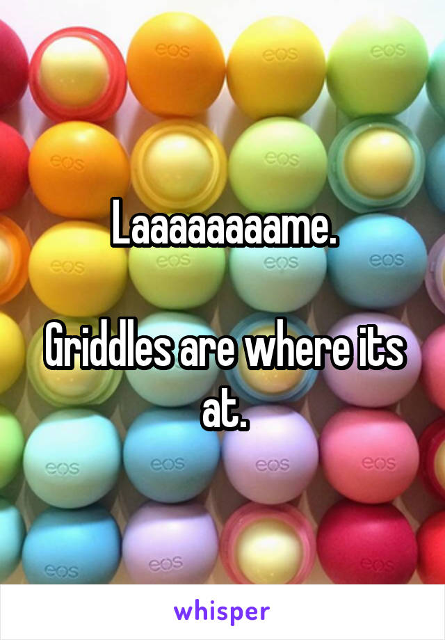 Laaaaaaaame.

Griddles are where its at.