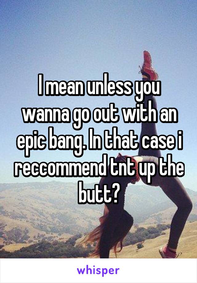 I mean unless you wanna go out with an epic bang. In that case i reccommend tnt up the butt?