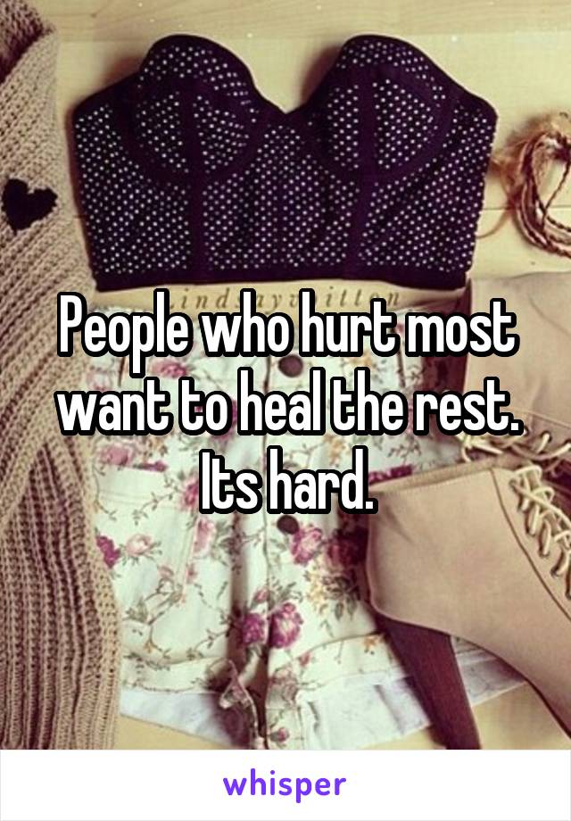 People who hurt most want to heal the rest. Its hard.