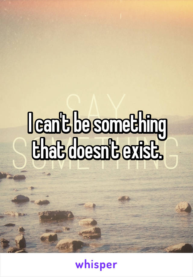 I can't be something that doesn't exist.