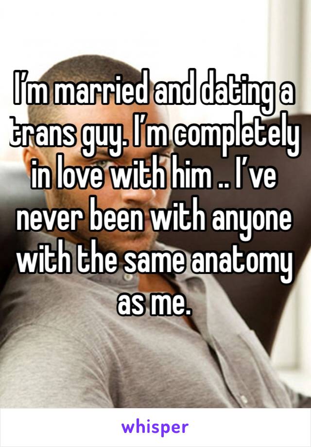 I’m married and dating a trans guy. I’m completely in love with him .. I’ve never been with anyone with the same anatomy as me.  