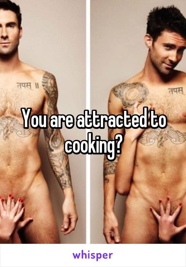 You are attracted to cooking?