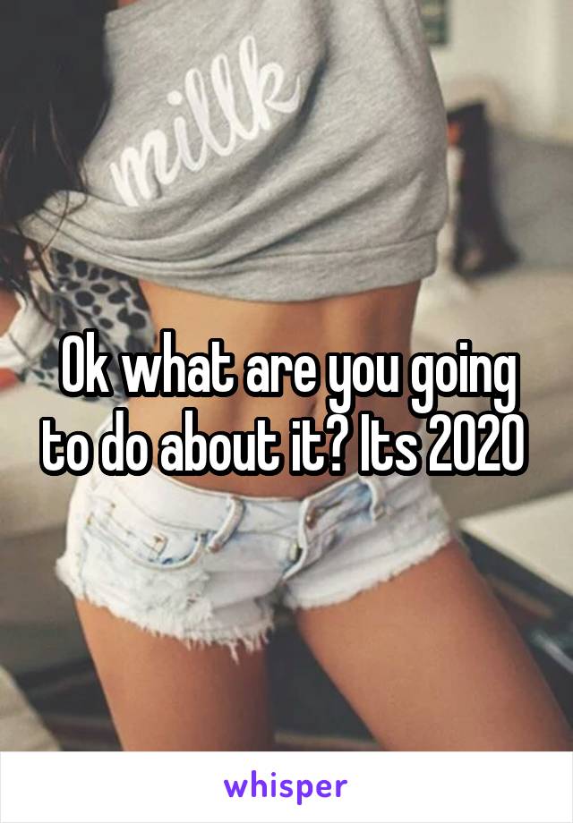 Ok what are you going to do about it? Its 2020 