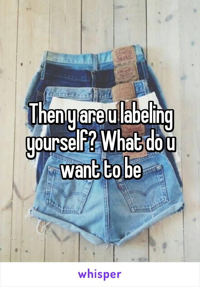 Then y are u labeling yourself? What do u want to be