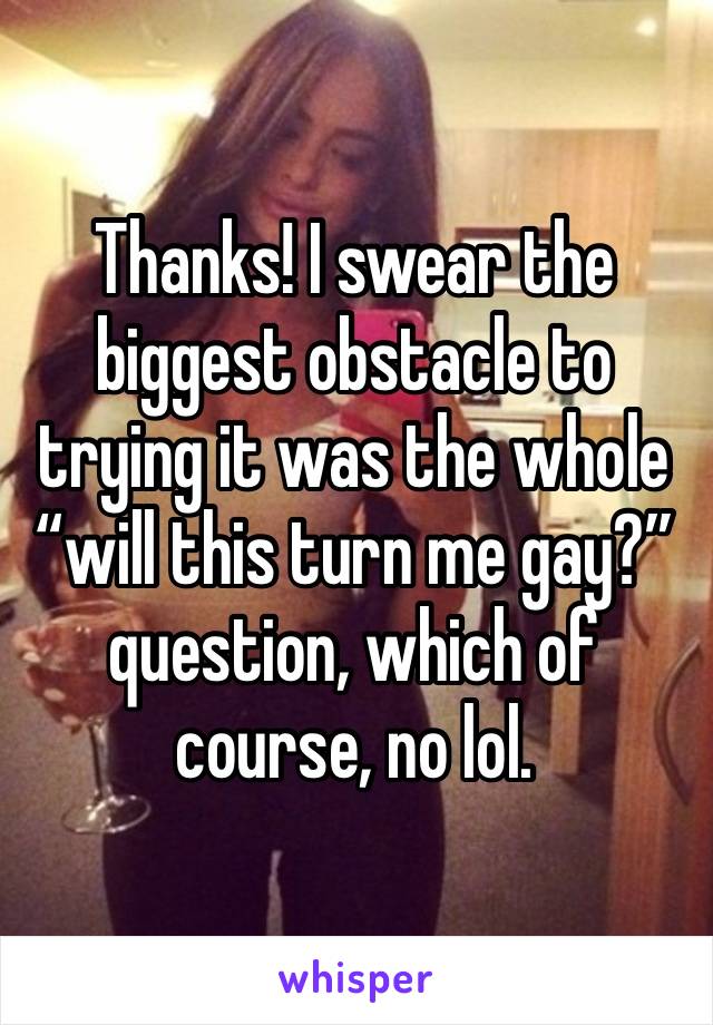 Thanks! I swear the biggest obstacle to trying it was the whole “will this turn me gay?” question, which of course, no lol.