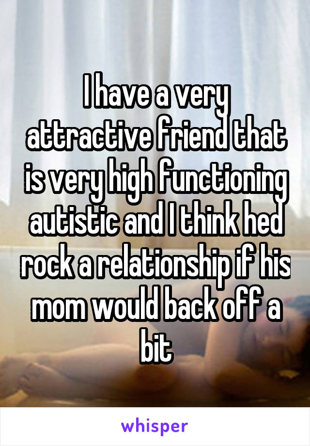 I have a very attractive friend that is very high functioning autistic and I think hed rock a relationship if his mom would back off a bit