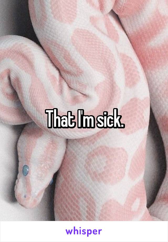 That I'm sick.