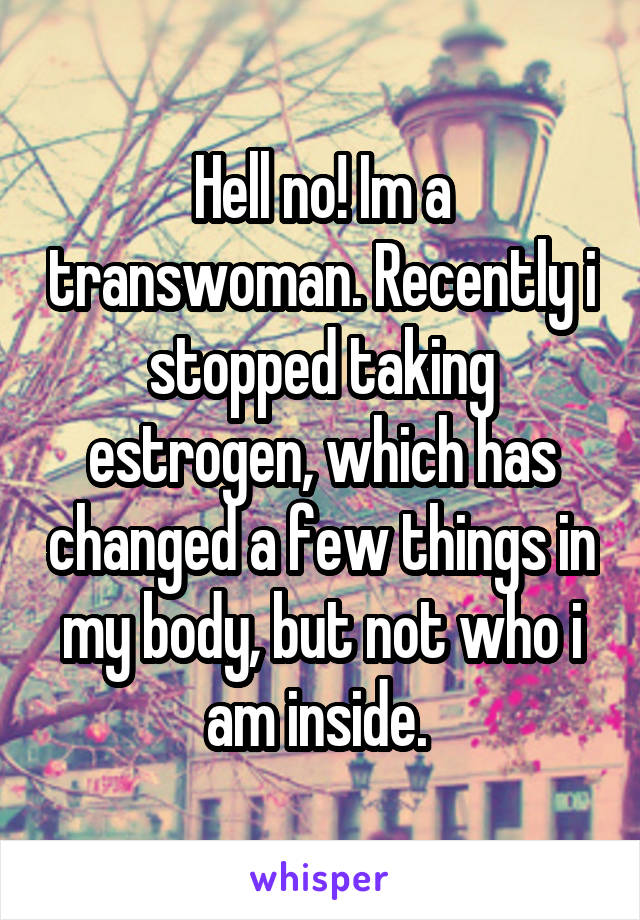 Hell no! Im a transwoman. Recently i stopped taking estrogen, which has changed a few things in my body, but not who i am inside. 