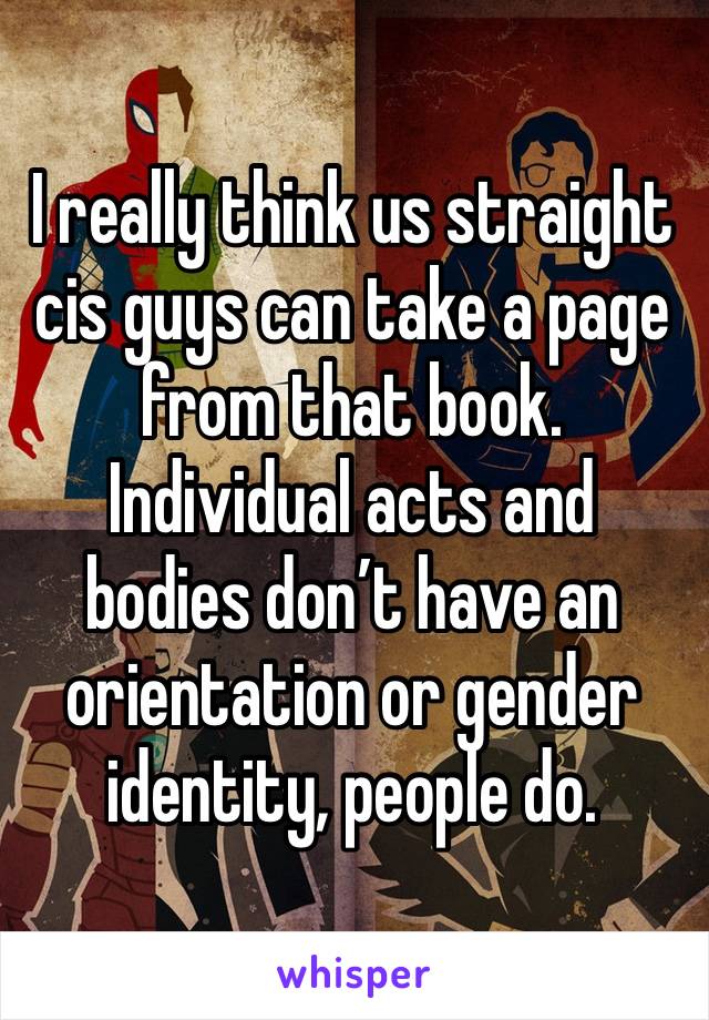 I really think us straight cis guys can take a page from that book. Individual acts and bodies don’t have an orientation or gender identity, people do.