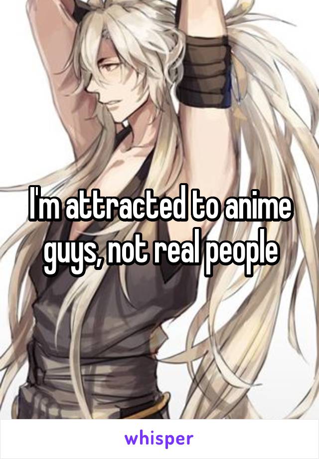 I'm attracted to anime guys, not real people