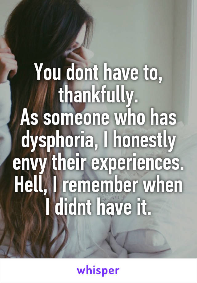 You dont have to, thankfully.
As someone who has dysphoria, I honestly envy their experiences. Hell, I remember when I didnt have it.