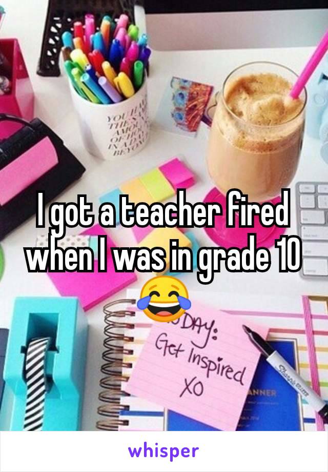 I got a teacher fired when I was in grade 10 😂