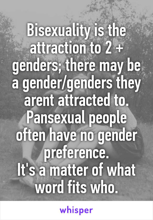 Bisexuality is the attraction to 2 + genders; there may be a gender/genders they arent attracted to. Pansexual people often have no gender preference.
It's a matter of what word fits who.