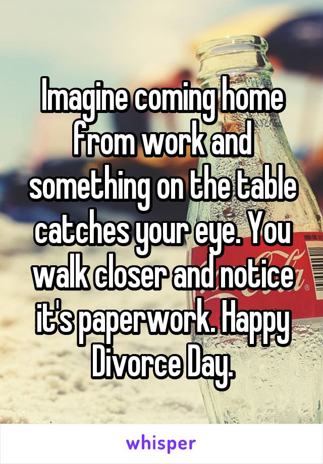 Imagine coming home from work and something on the table catches your eye. You walk closer and notice it's paperwork. Happy Divorce Day.