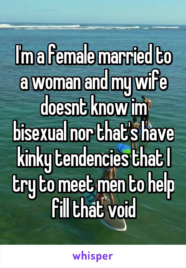 I'm a female married to a woman and my wife doesnt know im bisexual nor that's have kinky tendencies that I try to meet men to help fill that void