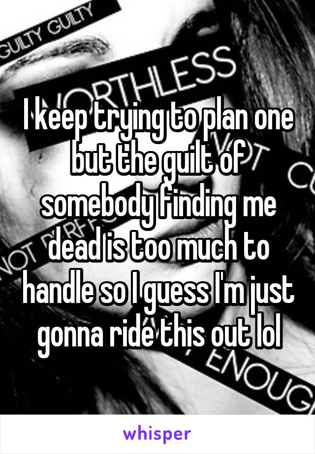 I keep trying to plan one but the guilt of somebody finding me dead is too much to handle so I guess I'm just gonna ride this out lol