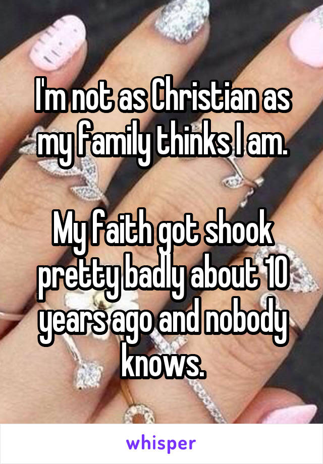 I'm not as Christian as my family thinks I am.

My faith got shook pretty badly about 10 years ago and nobody knows.