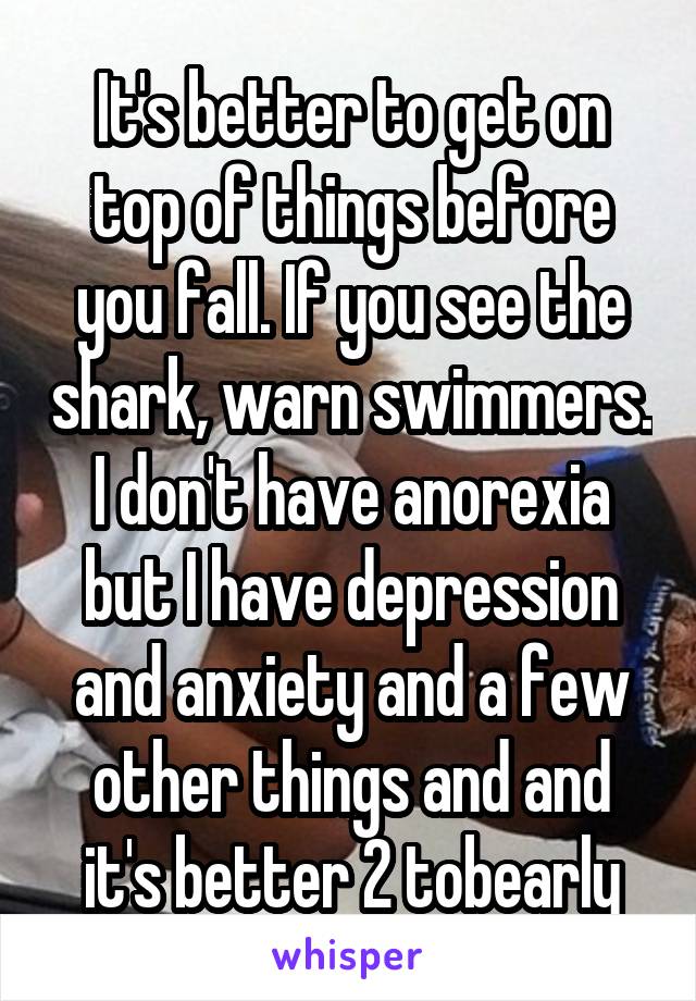 It's better to get on top of things before you fall. If you see the shark, warn swimmers. I don't have anorexia but I have depression and anxiety and a few other things and and it's better 2 tobearly