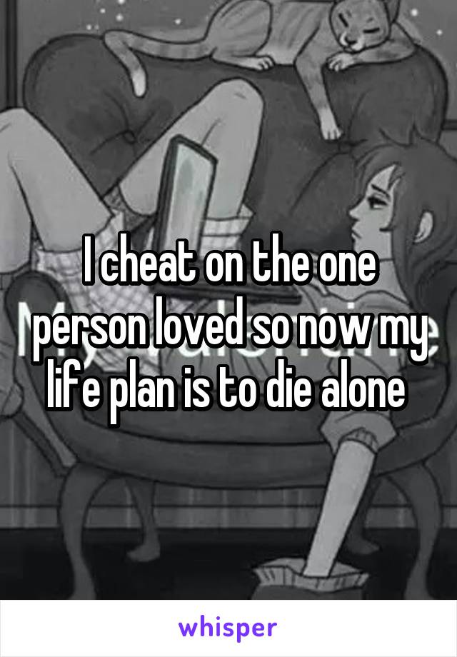 I cheat on the one person loved so now my life plan is to die alone 