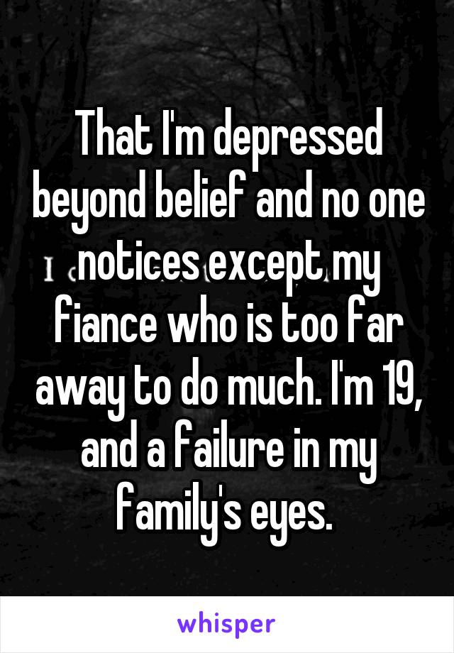 That I'm depressed beyond belief and no one notices except my fiance who is too far away to do much. I'm 19, and a failure in my family's eyes. 