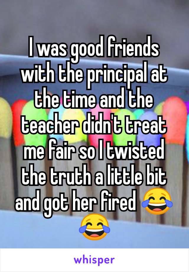 I was good friends with the principal at the time and the teacher didn't treat me fair so I twisted the truth a little bit and got her fired 😂😂