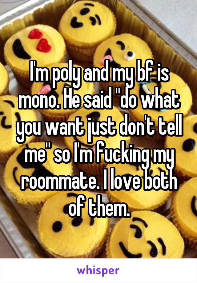 I'm poly and my bf is mono. He said "do what you want just don't tell me" so I'm fucking my roommate. I love both of them.