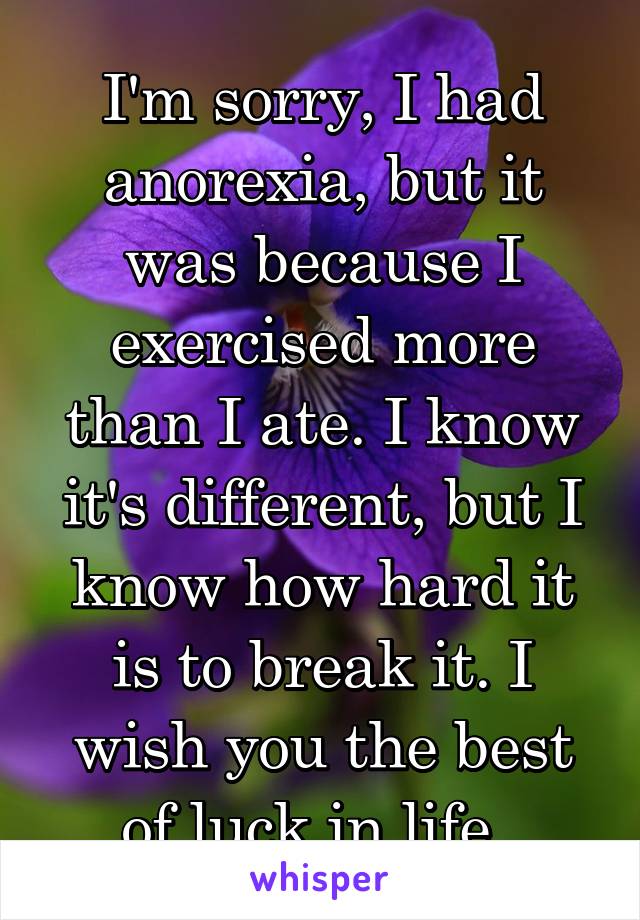 I'm sorry, I had anorexia, but it was because I exercised more than I ate. I know it's different, but I know how hard it is to break it. I wish you the best of luck in life. 