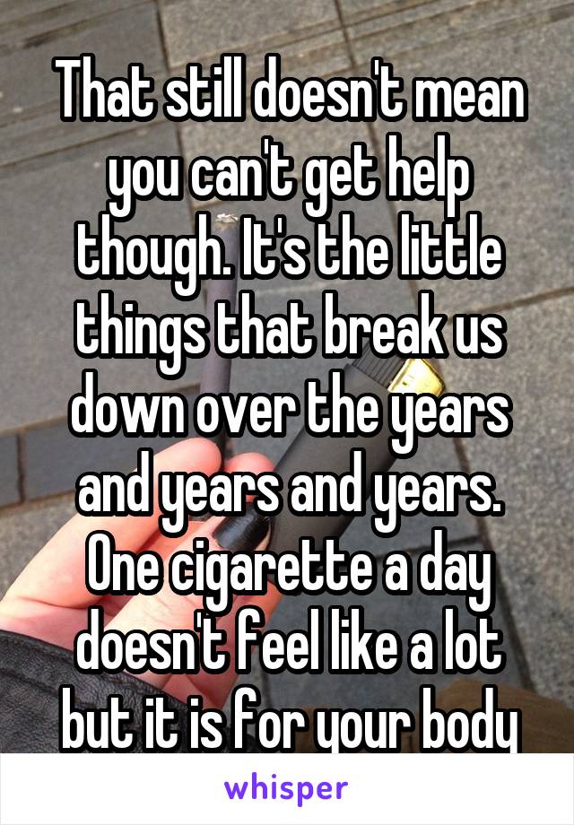 That still doesn't mean you can't get help though. It's the little things that break us down over the years and years and years. One cigarette a day doesn't feel like a lot but it is for your body