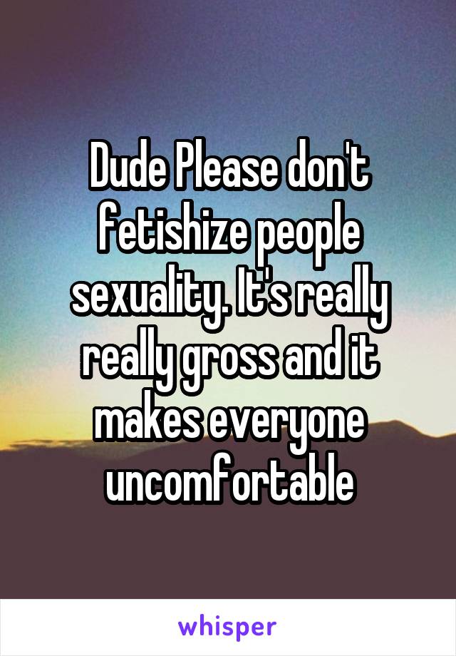 Dude Please don't fetishize people sexuality. It's really really gross and it makes everyone uncomfortable