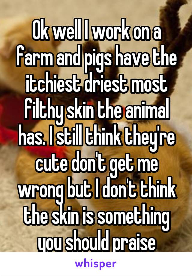 Ok well I work on a farm and pigs have the itchiest driest most filthy skin the animal has. I still think they're cute don't get me wrong but I don't think the skin is something you should praise