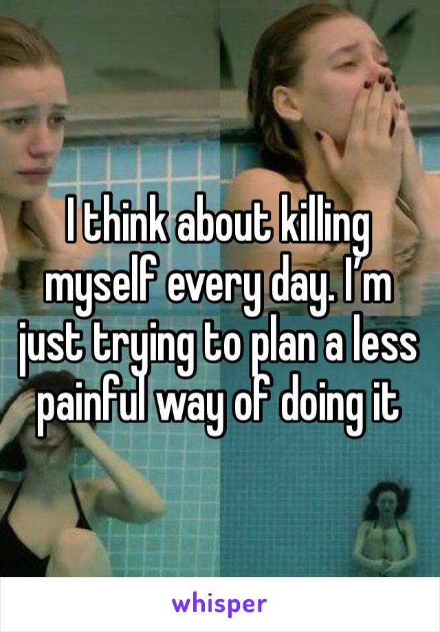 I think about killing myself every day. I’m just trying to plan a less painful way of doing it 