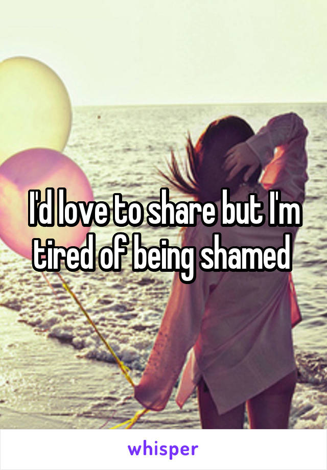 I'd love to share but I'm tired of being shamed 