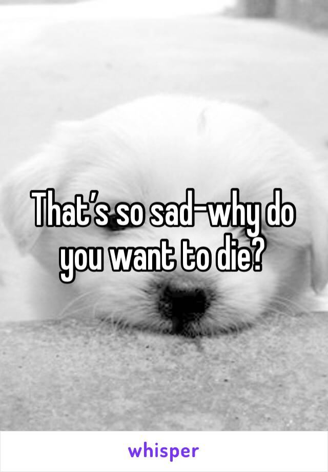 That’s so sad-why do you want to die?