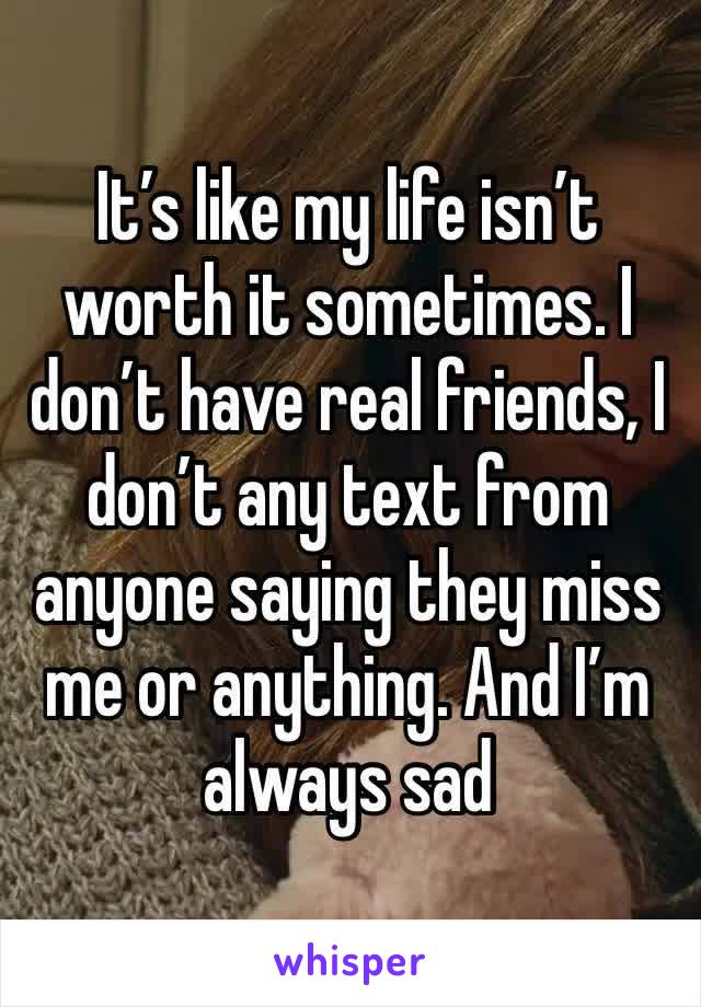 It’s like my life isn’t worth it sometimes. I don’t have real friends, I don’t any text from anyone saying they miss me or anything. And I’m  always sad