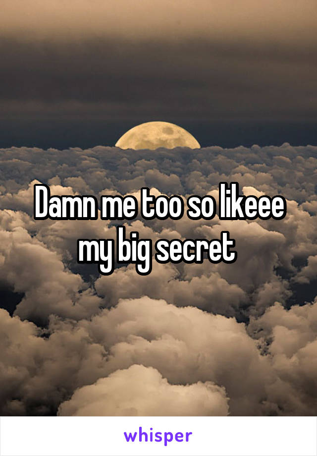 Damn me too so likeee my big secret 