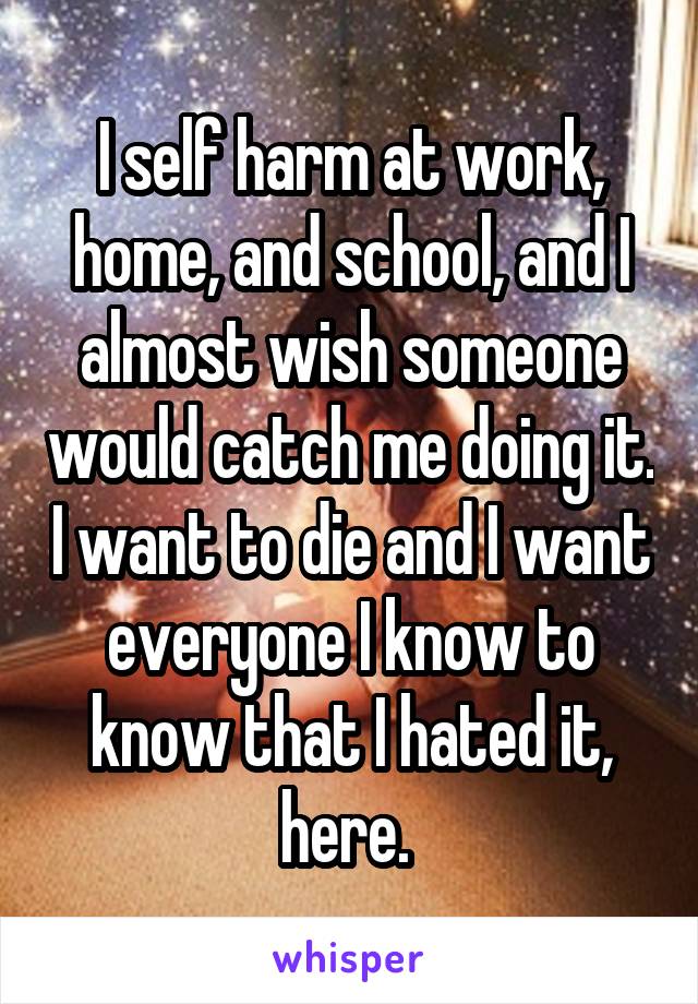 I self harm at work, home, and school, and I almost wish someone would catch me doing it. I want to die and I want everyone I know to know that I hated it, here. 