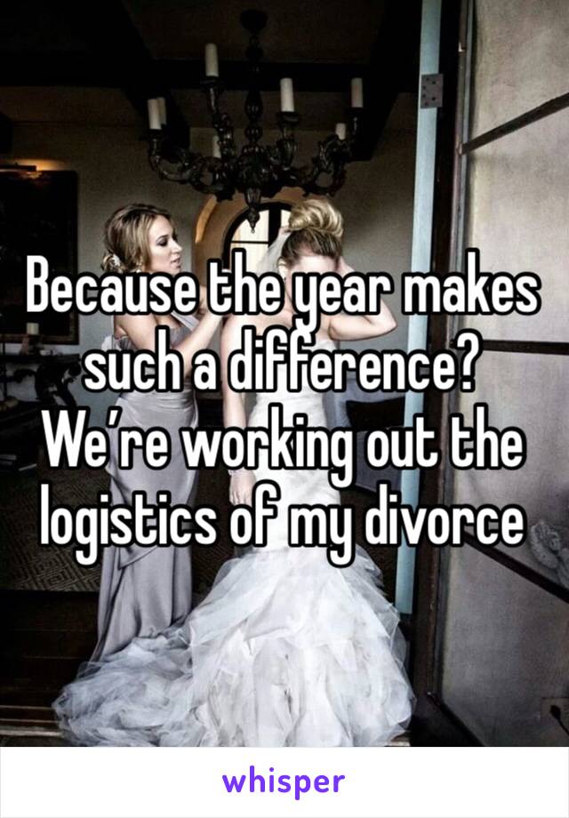 Because the year makes such a difference?
We’re working out the logistics of my divorce