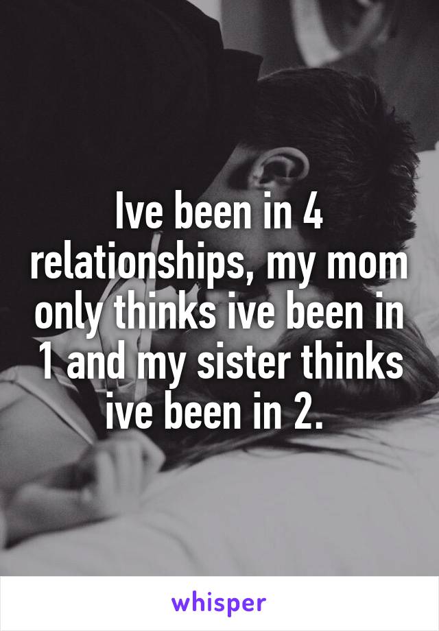 Ive been in 4 relationships, my mom only thinks ive been in 1 and my sister thinks ive been in 2. 