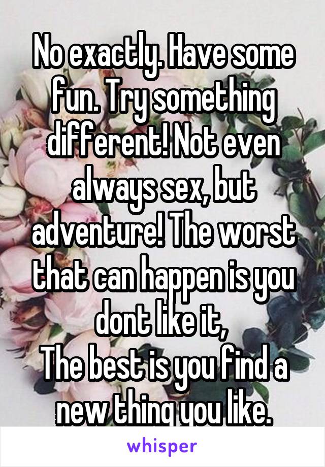 No exactly. Have some fun. Try something different! Not even always sex, but adventure! The worst that can happen is you dont like it, 
The best is you find a new thing you like.