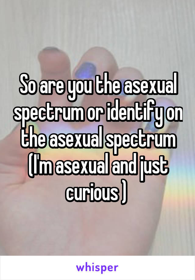 So are you the asexual spectrum or identify on the asexual spectrum (I'm asexual and just curious ) 