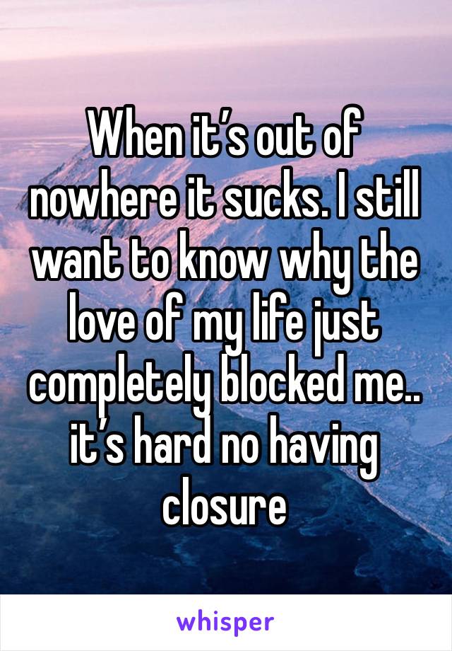 When it’s out of nowhere it sucks. I still want to know why the love of my life just completely blocked me.. it’s hard no having closure