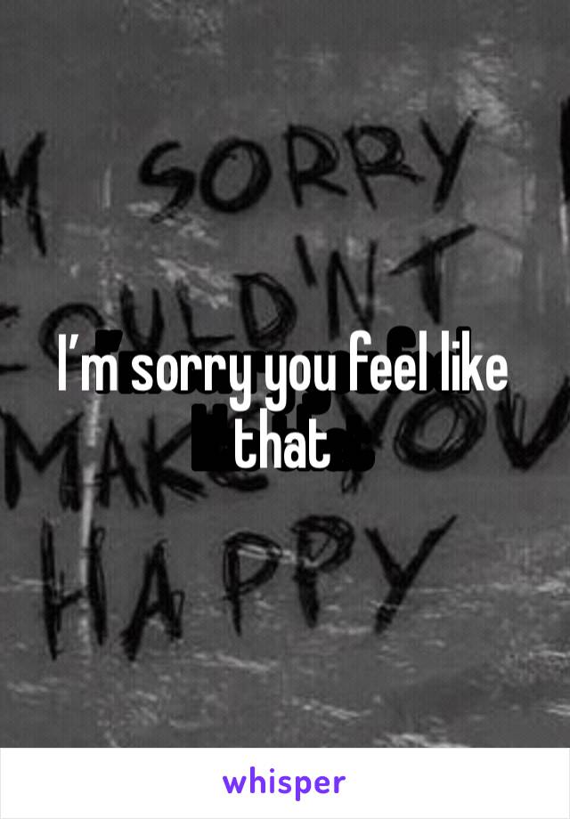 I’m sorry you feel like that