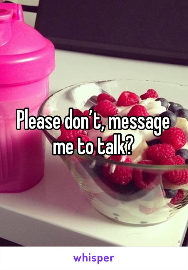 Please don’t, message me to talk? 