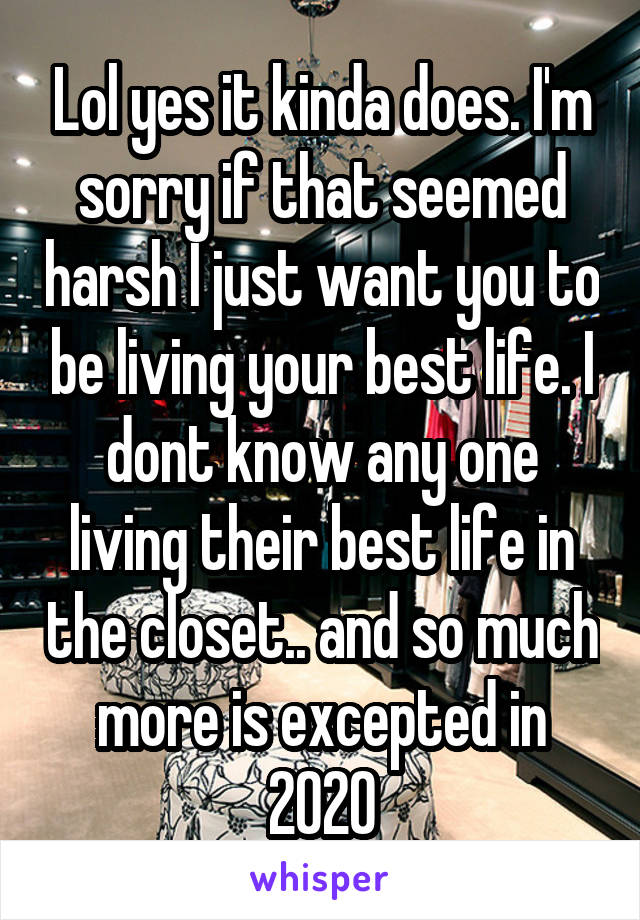 Lol yes it kinda does. I'm sorry if that seemed harsh I just want you to be living your best life. I dont know any one living their best life in the closet.. and so much more is excepted in 2020