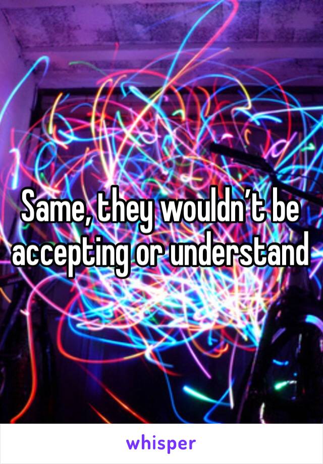 Same, they wouldn’t be accepting or understand 