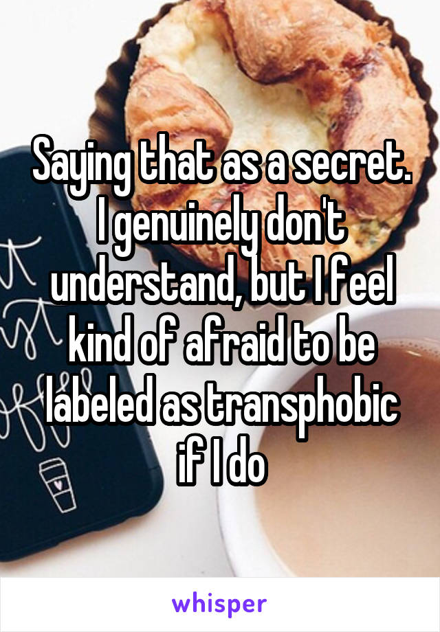 Saying that as a secret. I genuinely don't understand, but I feel kind of afraid to be labeled as transphobic if I do