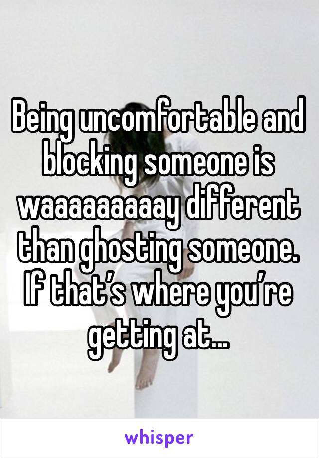 Being uncomfortable and blocking someone is waaaaaaaaay different than ghosting someone. If that’s where you’re getting at...