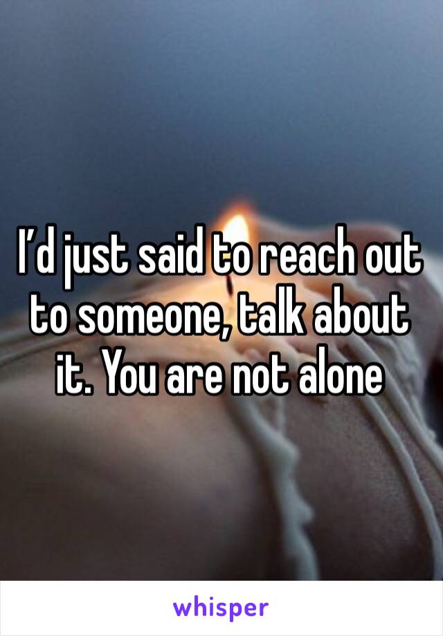 I’d just said to reach out to someone, talk about it. You are not alone 