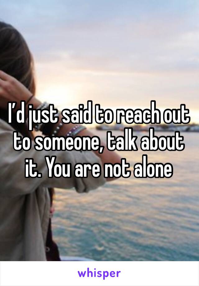 I’d just said to reach out to someone, talk about it. You are not alone