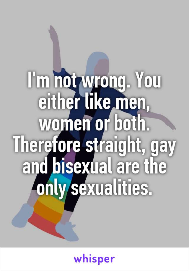 I'm not wrong. You either like men, women or both. Therefore straight, gay and bisexual are the only sexualities.